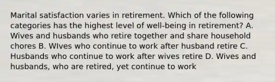 Marital satisfaction varies in retirement. Which of the following categories has the highest level of well-being in retirement? A. Wives and husbands who retire together and share household chores B. WIves who continue to work after husband retire C. Husbands who continue to work after wives retire D. Wives and husbands, who are retired, yet continue to work