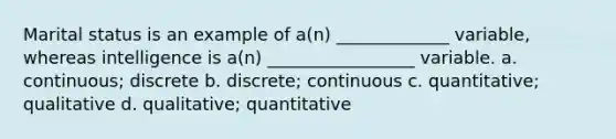 Marital status is an example of a(n) _____________ variable, whereas intelligence is a(n) _________________ variable. a. continuous; discrete b. discrete; continuous c. quantitative; qualitative d. qualitative; quantitative