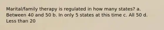 Marital/family therapy is regulated in how many states? a. ​Between 40 and 50 b. ​In only 5 states at this time c. ​All 50 d. ​<a href='https://www.questionai.com/knowledge/k7BtlYpAMX-less-than' class='anchor-knowledge'>less than</a> 20