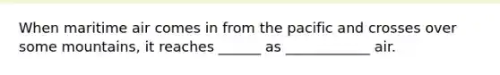 When maritime air comes in from the pacific and crosses over some mountains, it reaches ______ as ____________ air.