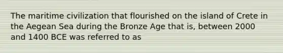 The maritime civilization that flourished on the island of Crete in the Aegean Sea during the Bronze Age that is, between 2000 and 1400 BCE was referred to as