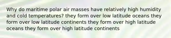 Why do maritime polar air masses have relatively high humidity and cold temperatures? they form over low latitude oceans they form over low latitude continents they form over high latitude oceans they form over high latitude continents