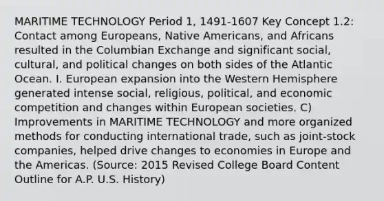 MARITIME TECHNOLOGY Period 1, 1491-1607 Key Concept 1.2: Contact among Europeans, Native Americans, and Africans resulted in the Columbian Exchange and significant social, cultural, and political changes on both sides of the Atlantic Ocean. I. European expansion into the Western Hemisphere generated intense social, religious, political, and economic competition and changes within European societies. C) Improvements in MARITIME TECHNOLOGY and more organized methods for conducting international trade, such as joint-stock companies, helped drive changes to economies in Europe and the Americas. (Source: 2015 Revised College Board Content Outline for A.P. U.S. History)