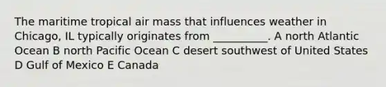 The maritime tropical air mass that influences weather in Chicago, IL typically originates from __________. A north Atlantic Ocean B north Pacific Ocean C desert southwest of United States D Gulf of Mexico E Canada