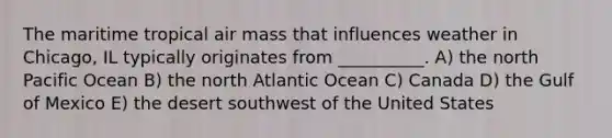 The maritime tropical air mass that influences weather in Chicago, IL typically originates from __________. A) the north Pacific Ocean B) the north Atlantic Ocean C) Canada D) the Gulf of Mexico E) the desert southwest of the United States