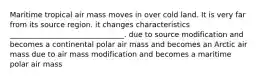 Maritime tropical air mass moves in over cold land. It is very far from its source region. it changes characteristics _______________________________. due to source modification and becomes a continental polar air mass and becomes an Arctic air mass due to air mass modification and becomes a maritime polar air mass