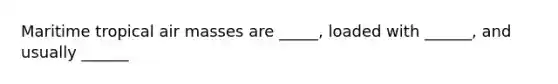 Maritime tropical air masses are _____, loaded with ______, and usually ______