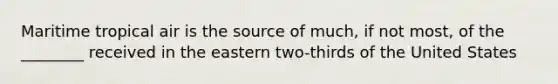 Maritime tropical air is the source of much, if not most, of the ________ received in the eastern two-thirds of the United States