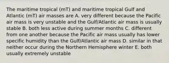 The maritime tropical (mT) and maritime tropical Gulf and Atlantic (mT) air masses are A. very different because the Pacific air mass is very unstable and the Gulf/Atlantic air mass is usually stable B. both less active during summer months C. different from one another because the Pacific air mass usually has lower specific humidity than the Gulf/Atlantic air mass D. similar in that neither occur during the Northern Hemisphere winter E. both usually extremely unstable