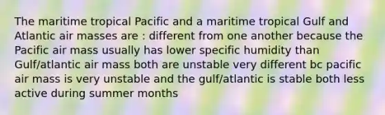 The maritime tropical Pacific and a maritime tropical Gulf and Atlantic <a href='https://www.questionai.com/knowledge/kxxue2ni5z-air-masses' class='anchor-knowledge'>air masses</a> are : different from one another because the Pacific air mass usually has lower specific humidity than Gulf/atlantic air mass both are unstable very different bc pacific air mass is very unstable and the gulf/atlantic is stable both less active during summer months