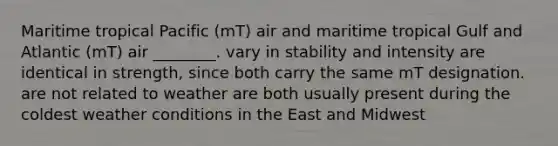 Maritime tropical Pacific (mT) air and maritime tropical Gulf and Atlantic (mT) air ________. vary in stability and intensity are identical in strength, since both carry the same mT designation. are not related to weather are both usually present during the coldest weather conditions in the East and Midwest