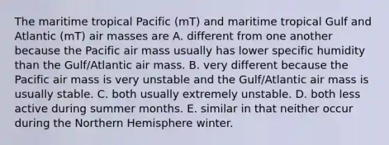 The maritime tropical Pacific (mT) and maritime tropical Gulf and Atlantic (mT) air masses are A. different from one another because the Pacific air mass usually has lower specific humidity than the Gulf/Atlantic air mass. B. very different because the Pacific air mass is very unstable and the Gulf/Atlantic air mass is usually stable. C. both usually extremely unstable. D. both less active during summer months. E. similar in that neither occur during the Northern Hemisphere winter.