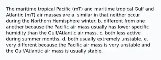 The maritime tropical Pacific (mT) and maritime tropical Gulf and Atlantic (mT) air masses are a. similar in that neither occur during the Northern Hemisphere winter. b. different from one another because the Pacific air mass usually has lower specific humidity than the Gulf/Atlantic air mass. c. both less active during summer months. d. both usually extremely unstable. e. very different because the Pacific air mass is very unstable and the Gulf/Atlantic air mass is usually stable.