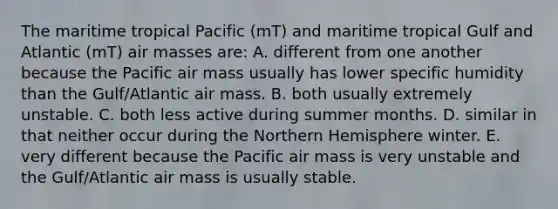 The maritime tropical Pacific (mT) and maritime tropical Gulf and Atlantic (mT) air masses are: A. different from one another because the Pacific air mass usually has lower specific humidity than the Gulf/Atlantic air mass. B. both usually extremely unstable. C. both less active during summer months. D. similar in that neither occur during the Northern Hemisphere winter. E. very different because the Pacific air mass is very unstable and the Gulf/Atlantic air mass is usually stable.