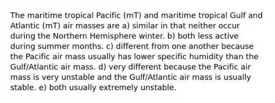 The maritime tropical Pacific (mT) and maritime tropical Gulf and Atlantic (mT) air masses are a) similar in that neither occur during the Northern Hemisphere winter. b) both less active during summer months. c) different from one another because the Pacific air mass usually has lower specific humidity than the Gulf/Atlantic air mass. d) very different because the Pacific air mass is very unstable and the Gulf/Atlantic air mass is usually stable. e) both usually extremely unstable.