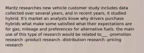 Maritz researches new vehicle customer study includes data collected over several years, and in recent years, it studied hybrid. It's market an analysts know why drivers purchase hybrids what make some satisfied what their expectations are for gas, mileage and preferences for alternative fuels. the main use of this type of research would be related to___ -promotion research -product research -distribution research -pricing research