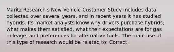 Maritz Research's New Vehicle Customer Study includes data collected over several years, and in recent years it has studied hybrids. Its market analysts know why drivers purchase hybrids, what makes them satisfied, what their expectations are for gas mileage, and preferences for alternative fuels. The main use of this type of research would be related to: Correct!