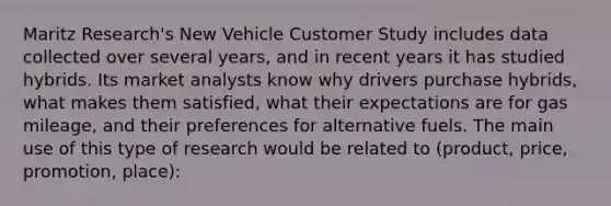 Maritz Research's New Vehicle Customer Study includes data collected over several years, and in recent years it has studied hybrids. Its market analysts know why drivers purchase hybrids, what makes them satisfied, what their expectations are for gas mileage, and their preferences for alternative fuels. The main use of this type of research would be related to (product, price, promotion, place):