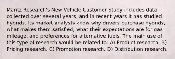 Maritz Research's New Vehicle Customer Study includes data collected over several years, and in recent years it has studied hybrids. Its market analysts know why drivers purchase hybrids, what makes them satisfied, what their expectations are for gas mileage, and preferences for alternative fuels. The main use of this type of research would be related to: A) Product research. B) Pricing research. C) Promotion research. D) Distribution research.