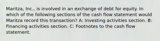 Maritza, Inc., is involved in an exchange of debt for equity. In which of the following sections of the cash flow statement would Maritza record this transaction? A: Investing activities section. B: Financing activities section. C: Footnotes to the cash flow statement.