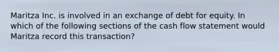 Maritza Inc. is involved in an exchange of debt for equity. In which of the following sections of the cash flow statement would Maritza record this transaction?