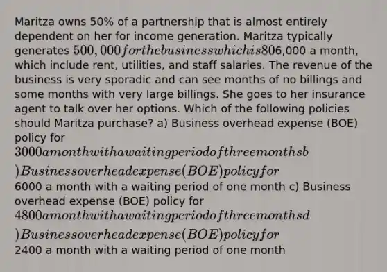 Maritza owns 50% of a partnership that is almost entirely dependent on her for income generation. Maritza typically generates 500,000 for the business which is 80% of the revenue. The business overhead expenses are6,000 a month, which include rent, utilities, and staff salaries. The revenue of the business is very sporadic and can see months of no billings and some months with very large billings. She goes to her insurance agent to talk over her options. Which of the following policies should Maritza purchase? a) Business overhead expense (BOE) policy for 3000 a month with a waiting period of three months b) Business overhead expense (BOE) policy for6000 a month with a waiting period of one month c) Business overhead expense (BOE) policy for 4800 a month with a waiting period of three months d) Business overhead expense (BOE) policy for2400 a month with a waiting period of one month