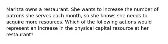 Maritza owns a restaurant. She wants to increase the number of patrons she serves each month, so she knows she needs to acquire more resources. Which of the following actions would represent an increase in the physical capital resource at her restaurant?