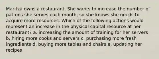 Maritza owns a restaurant. She wants to increase the number of patrons she serves each month, so she knows she needs to acquire more resources. Which of the following actions would represent an increase in the physical capital resource at her restaurant? a. increasing the amount of training for her servers b. hiring more cooks and servers c. purchasing more fresh ingredients d. buying more tables and chairs e. updating her recipes