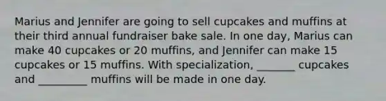 Marius and Jennifer are going to sell cupcakes and muffins at their third annual fundraiser bake sale. In one day, Marius can make 40 cupcakes or 20 muffins, and Jennifer can make 15 cupcakes or 15 muffins. With specialization, _______ cupcakes and _________ muffins will be made in one day.