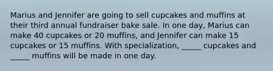 Marius and Jennifer are going to sell cupcakes and muffins at their third annual fundraiser bake sale. In one day, Marius can make 40 cupcakes or 20 muffins, and Jennifer can make 15 cupcakes or 15 muffins. With specialization, _____ cupcakes and _____ muffins will be made in one day.