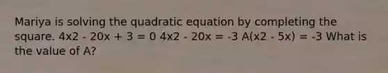 Mariya is solving the quadratic equation by <a href='https://www.questionai.com/knowledge/klid54rBWm-completing-the-square' class='anchor-knowledge'>completing the square</a>. 4x2 - 20x + 3 = 0 4x2 - 20x = -3 A(x2 - 5x) = -3 What is the value of A?