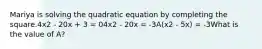 Mariya is solving the quadratic equation by completing the square.4x2 - 20x + 3 = 04x2 - 20x = -3A(x2 - 5x) = -3What is the value of A?