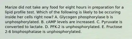 Marize did not take any food for eight hours in preparation for a lipid profile test. Which of the following is likely to be occuring inside her cells right now? A. Glycogen phosphorylase b is unphosphorylated. B. cAMP levels are increased. C. Pyruvate is converted to lactate. D. PFK-2 is unphosphorylated. E. Fructose 2-6 bisphosphatase is unphosphorylated.