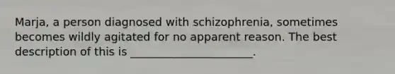 Marja, a person diagnosed with schizophrenia, sometimes becomes wildly agitated for no apparent reason. The best description of this is ______________________.