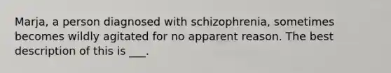 Marja, a person diagnosed with schizophrenia, sometimes becomes wildly agitated for no apparent reason. The best description of this is ___.