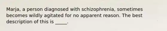 Marja, a person diagnosed with schizophrenia, sometimes becomes wildly agitated for no apparent reason. The best description of this is _____.