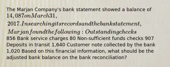 The Marjan Company's bank statement showed a balance of 14,087 on March 31, 2017. In searching its records and the bank statement, Marjan found the following: Outstanding checks 856 Bank service charges 80 Non-sufficient funds checks 907 Deposits in transit 1,640 Customer note collected by the bank 1,020 Based on this financial information, what should be the adjusted bank balance on the bank reconciliation?