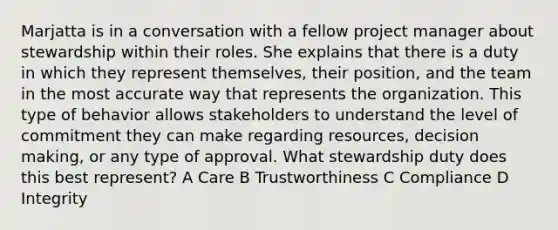 Marjatta is in a conversation with a fellow project manager about stewardship within their roles. She explains that there is a duty in which they represent themselves, their position, and the team in the most accurate way that represents the organization. This type of behavior allows stakeholders to understand the level of commitment they can make regarding resources, decision making, or any type of approval. What stewardship duty does this best represent? A Care B Trustworthiness C Compliance D Integrity