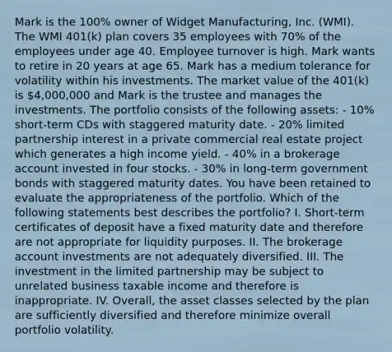 Mark is the 100% owner of Widget Manufacturing, Inc. (WMI). The WMI 401(k) plan covers 35 employees with 70% of the employees under age 40. Employee turnover is high. Mark wants to retire in 20 years at age 65. Mark has a medium tolerance for volatility within his investments. The market value of the 401(k) is 4,000,000 and Mark is the trustee and manages the investments. The portfolio consists of the following assets: - 10% short-term CDs with staggered maturity date. - 20% limited partnership interest in a private commercial real estate project which generates a high income yield. - 40% in a brokerage account invested in four stocks. - 30% in long-term government bonds with staggered maturity dates. You have been retained to evaluate the appropriateness of the portfolio. Which of the following statements best describes the portfolio? I. Short-term certificates of deposit have a fixed maturity date and therefore are not appropriate for liquidity purposes. II. The brokerage account investments are not adequately diversified. III. The investment in the limited partnership may be subject to unrelated business taxable income and therefore is inappropriate. IV. Overall, the asset classes selected by the plan are sufficiently diversified and therefore minimize overall portfolio volatility.