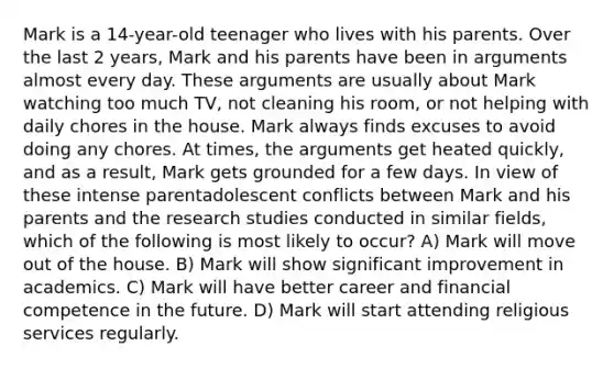 Mark is a 14-year-old teenager who lives with his parents. Over the last 2 years, Mark and his parents have been in arguments almost every day. These arguments are usually about Mark watching too much TV, not cleaning his room, or not helping with daily chores in the house. Mark always finds excuses to avoid doing any chores. At times, the arguments get heated quickly, and as a result, Mark gets grounded for a few days. In view of these intense parentadolescent conflicts between Mark and his parents and the research studies conducted in similar fields, which of the following is most likely to occur? A) Mark will move out of the house. B) Mark will show significant improvement in academics. C) Mark will have better career and financial competence in the future. D) Mark will start attending religious services regularly.