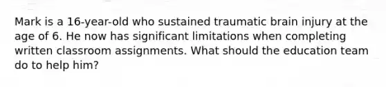 Mark is a 16-year-old who sustained traumatic brain injury at the age of 6. He now has significant limitations when completing written classroom assignments. What should the education team do to help him?