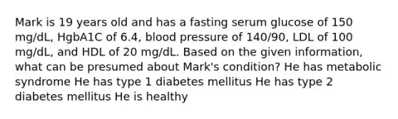 Mark is 19 years old and has a fasting serum glucose of 150 mg/dL, HgbA1C of 6.4, <a href='https://www.questionai.com/knowledge/kD0HacyPBr-blood-pressure' class='anchor-knowledge'>blood pressure</a> of 140/90, LDL of 100 mg/dL, and HDL of 20 mg/dL. Based on the given information, what can be presumed about Mark's condition? He has metabolic syndrome He has type 1 diabetes mellitus He has type 2 diabetes mellitus He is healthy