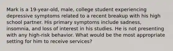 Mark is a 19-year-old, male, college student experiencing depressive symptoms related to a recent breakup with his high school partner. His primary symptoms include sadness, insomnia, and loss of interest in his studies. He is not presenting with any high-risk behavior. What would be the most appropriate setting for him to receive services?