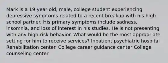 Mark is a 19-year-old, male, college student experiencing depressive symptoms related to a recent breakup with his high school partner. His primary symptoms include sadness, insomnia, and loss of interest in his studies. He is not presenting with any high-risk behavior. What would be the most appropriate setting for him to receive services? Inpatient psychiatric hospital Rehabilitation center. College career guidance center College counseling center