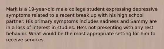 Mark is a 19-year-old male college student expressing depressive symptoms related to a recent break up with his high school partner. His primary symptoms includes sadness and Sammy are in a loss of interest in studies. He's not presenting with any rest behavior. What would be the most appropriate setting for him to receive services