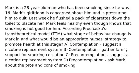 Mark is a 28-year-old man who has been smoking since he was 16. Mark's girlfriend is concerned about him and is pressuring him to quit. Last week he flushed a pack of cigarettes down the toilet to placate her. Mark feels healthy even though knows that smoking is not good for him. According Prochaska's transtheoretical model (TTM) what stage of behaviour change is Mark in and what would be an appropriate nurses' strategy to promote health at this stage? A) Contemplation - suggest a nicotine replacement system B) Contemplation - gather family support for smoking cessation C) Precontemplation - suggest a nicotine replacement system D) Precontemplation - ask Mark about the pros and cons of smoking