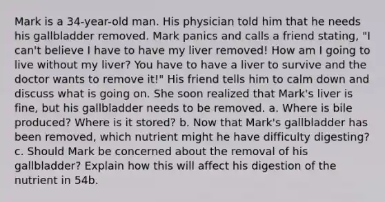 Mark is a 34-year-old man. His physician told him that he needs his gallbladder removed. Mark panics and calls a friend stating, "I can't believe I have to have my liver removed! How am I going to live without my liver? You have to have a liver to survive and the doctor wants to remove it!" His friend tells him to calm down and discuss what is going on. She soon realized that Mark's liver is fine, but his gallbladder needs to be removed. a. Where is bile produced? Where is it stored? b. Now that Mark's gallbladder has been removed, which nutrient might he have difficulty digesting? c. Should Mark be concerned about the removal of his gallbladder? Explain how this will affect his digestion of the nutrient in 54b.