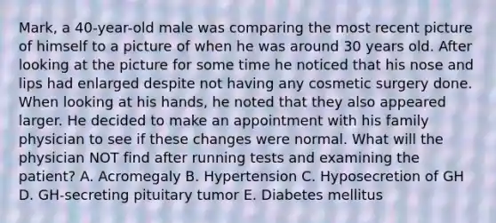 Mark, a 40-year-old male was comparing the most recent picture of himself to a picture of when he was around 30 years old. After looking at the picture for some time he noticed that his nose and lips had enlarged despite not having any cosmetic surgery done. When looking at his hands, he noted that they also appeared larger. He decided to make an appointment with his family physician to see if these changes were normal. What will the physician NOT find after running tests and examining the patient? A. Acromegaly B. Hypertension C. Hyposecretion of GH D. GH-secreting pituitary tumor E. Diabetes mellitus