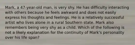 Mark, a 47-year-old man, is very shy. He has difficulty interacting with others because he feels awkward and does not easily express his thoughts and feelings. He is a relatively successful artist who lives alone in a rural Southern state. Mark also remembers being very shy as a child. Which of the following is not a likely explanation for the continuity of Mark's personality over his life span?