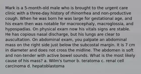 Mark is a 5-month-old male who is brought to the urgent care clinic with a three-day history of rhinorrhea and non-productive cough. When he was born he was large for gestational age, and his exam then was notable for macrocephaly, macroglossia, and hypospadias. On physical exam now his vitals signs are stable. He has copious nasal discharge, but his lungs are clear to auscultation. On abdominal exam, you palpate an abdominal mass on the right side just below the subcostal margin. It is 7 cm in diameter and does not cross the midline. The abdomen is soft and non-tender with active bowel sounds. What is the most likely cause of his mass? a. Wilm's tumor b. teratoma c. renal cell carcinoma d. hepatoblastoma